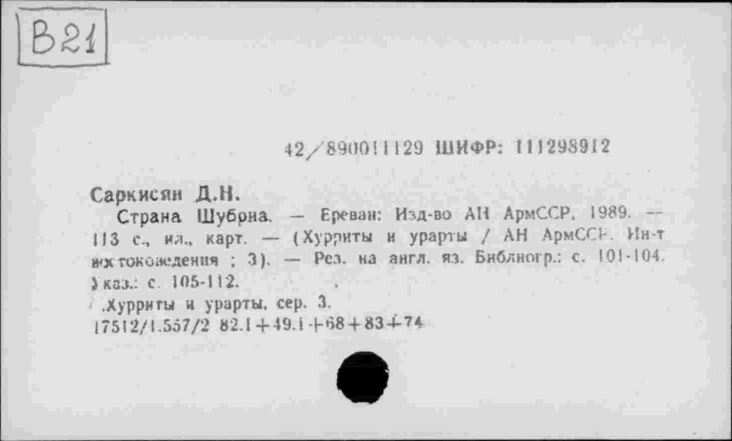 ﻿42/89004129 ШИФР: 1 11298912
Саркисян Д.Н.
Страна Шубриа. — Ереван: Изд-во АН АрмССР. 1989. --113 с., ил., карт. — (Хурриты и урарты ! АН АрмССР. Ин-т »хтокоаедеяия ; 3). — Рез. на англ. из. Библногр.: с. 101-104. Указ.: с 105-112.
' .Хурриты и урарты, сер. 3.
17512/1.557/2 82.1 4-49.1 -|-684834-74